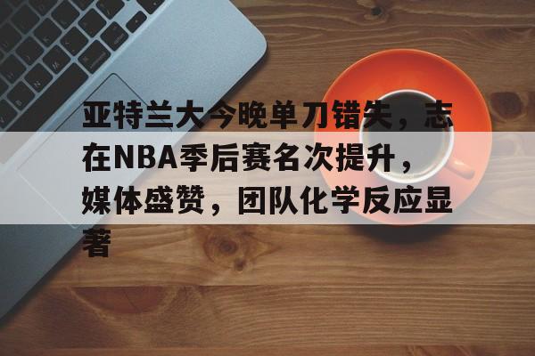 币游国际真人游戏-亚特兰大今晚单刀错失，志在NBA季后赛名次提升，媒体盛赞，团队化学反应显著